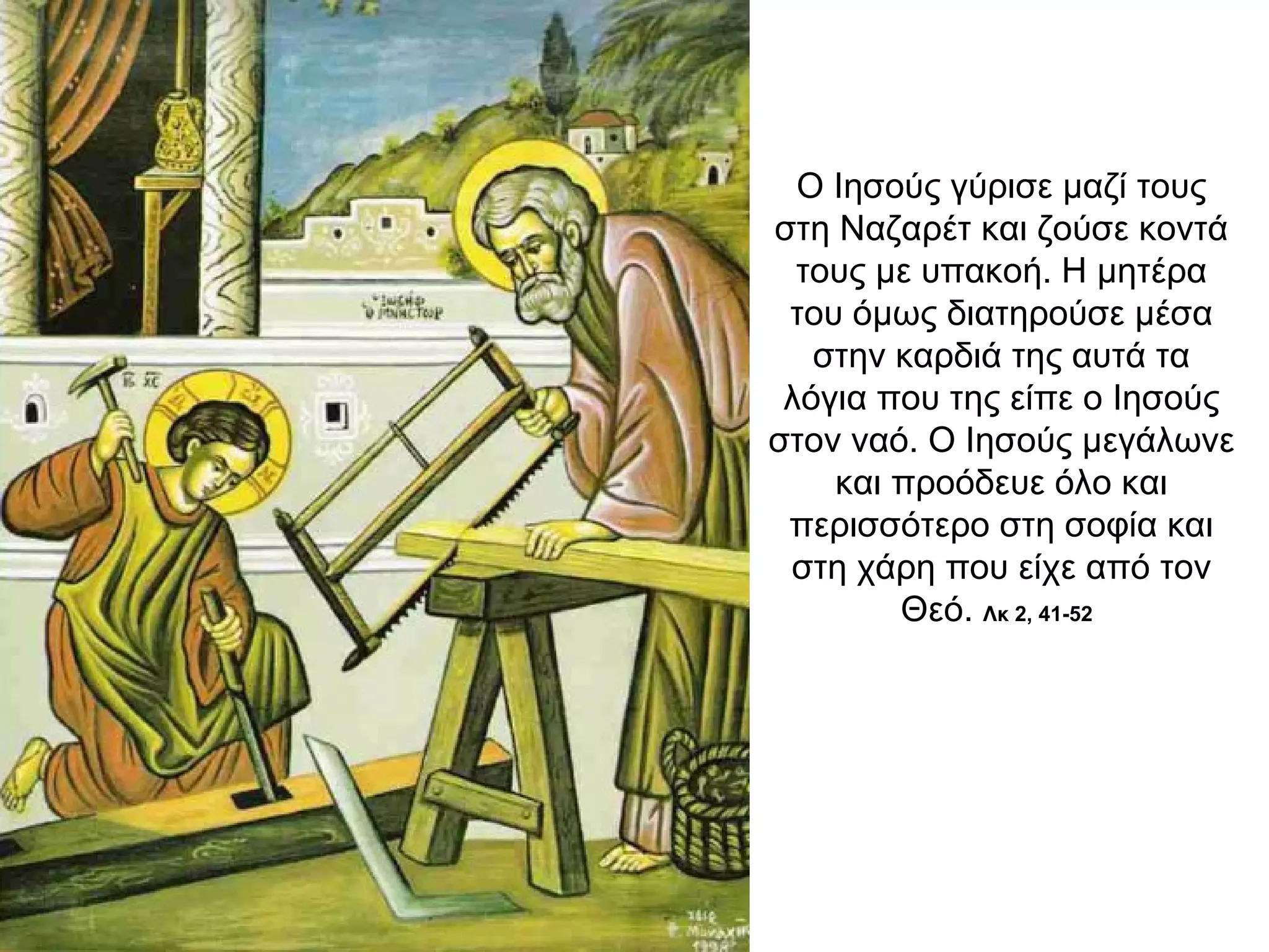 Ο Ιησούς γύρισε μαζί τους
στη Ναζαρέτ και ζούσε κοντά
τους με υπακοή. Η μητέρα
του όμως διατηρούσε μέσα
στην καρδιά της αυτά τα
λόγια που της είπε ο Ιησούς
στον ναό. Ο Ιησούς μεγάλωνε
και προόδευε όλο και
περισσότερο στη σοφία και
στη χάρη που είχε από τον
Θεό. Λκ 2, 41-52
 