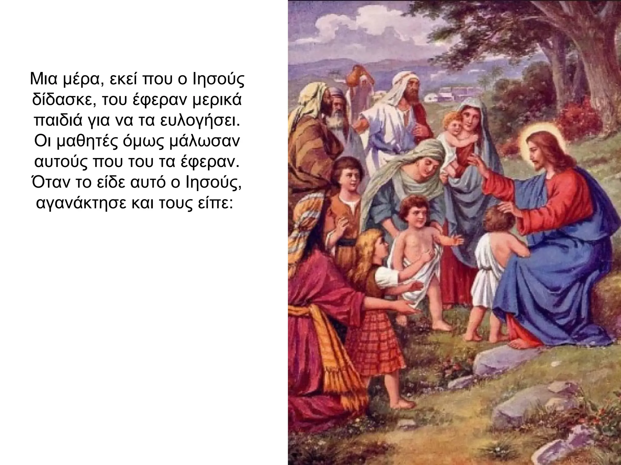 Μια μέρα, εκεί που ο Ιησούς
δίδασκε, του έφεραν μερικά
παιδιά για να τα ευλογήσει.
Οι μαθητές όμως μάλωσαν
αυτούς που του τα έφεραν.
Όταν το είδε αυτό ο Ιησούς,
αγανάκτησε και τους είπε:
 