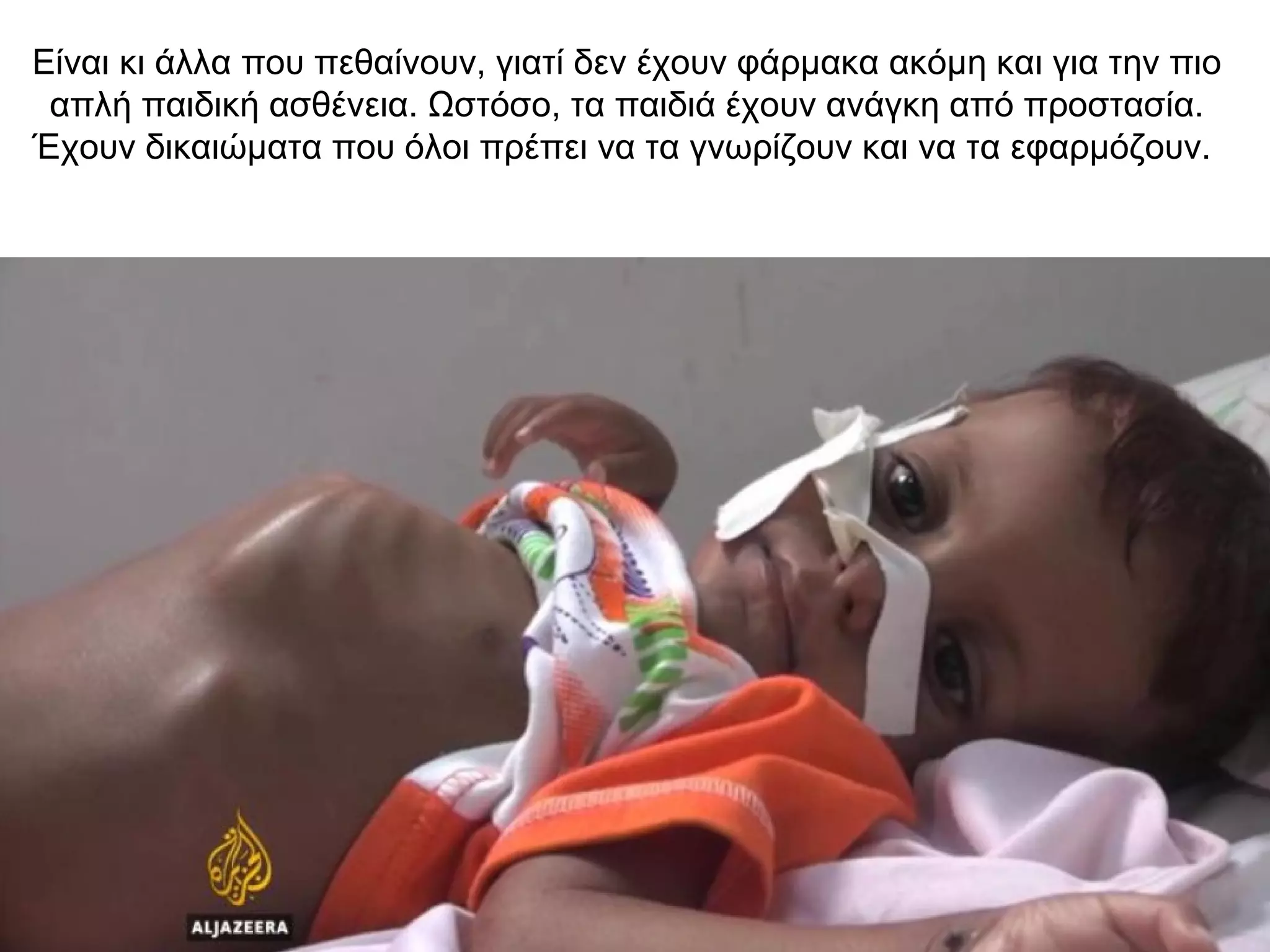 Είναι κι άλλα που πεθαίνουν, γιατί δεν έχουν φάρμακα ακόμη και για την πιο
απλή παιδική ασθένεια. Ωστόσο, τα παιδιά έχουν ανάγκη από προστασία.
Έχουν δικαιώματα που όλοι πρέπει να τα γνωρίζουν και να τα εφαρμόζουν.
 