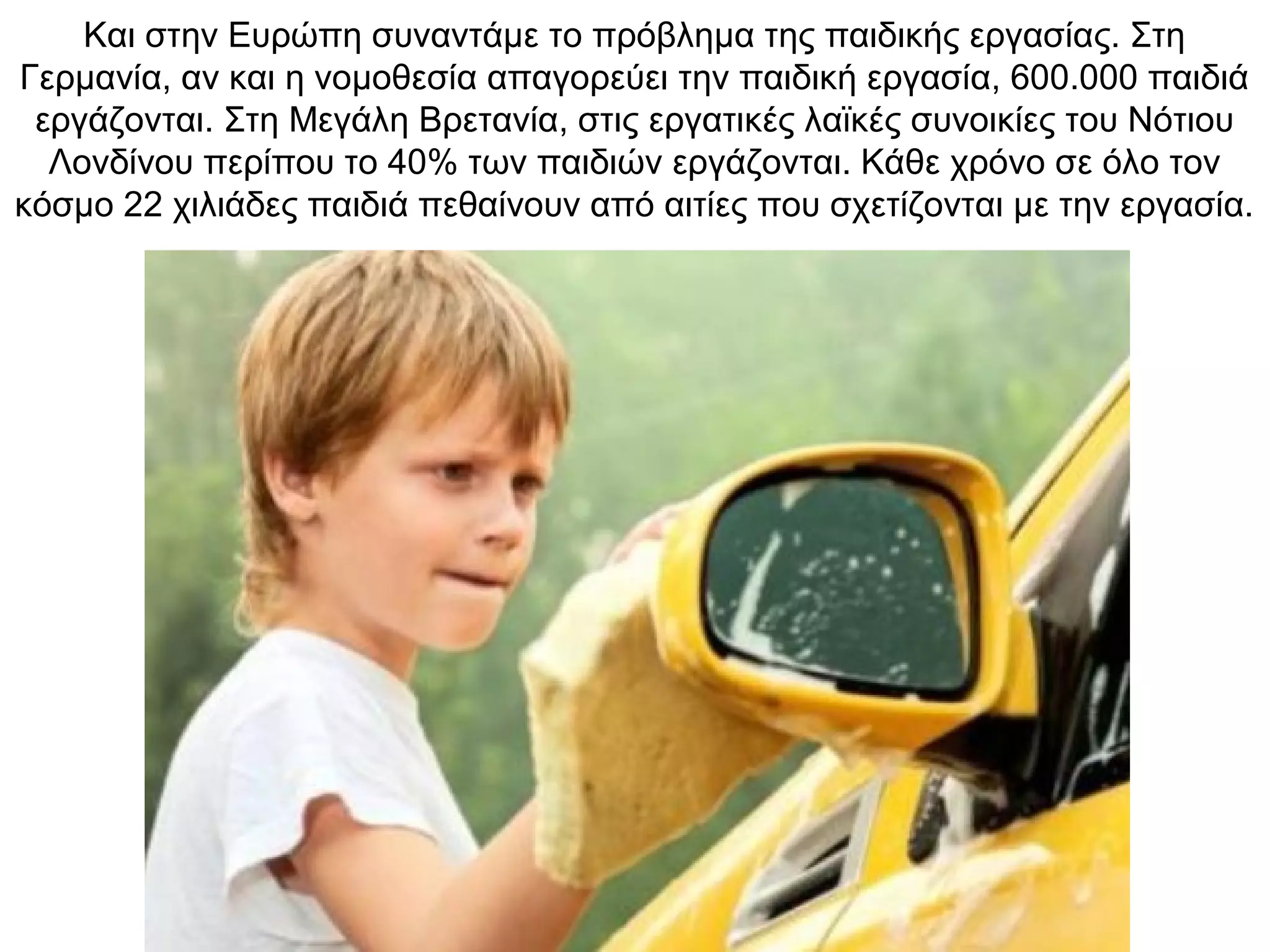 Και στην Ευρώπη συναντάμε το πρόβλημα της παιδικής εργασίας. Στη
Γερμανία, αν και η νομοθεσία απαγορεύει την παιδική εργασία, 600.000 παιδιά
εργάζονται. Στη Μεγάλη Βρετανία, στις εργατικές λαϊκές συνοικίες του Νότιου
Λονδίνου περίπου το 40% των παιδιών εργάζονται. Κάθε χρόνο σε όλο τον
κόσμο 22 χιλιάδες παιδιά πεθαίνουν από αιτίες που σχετίζονται με την εργασία.
 