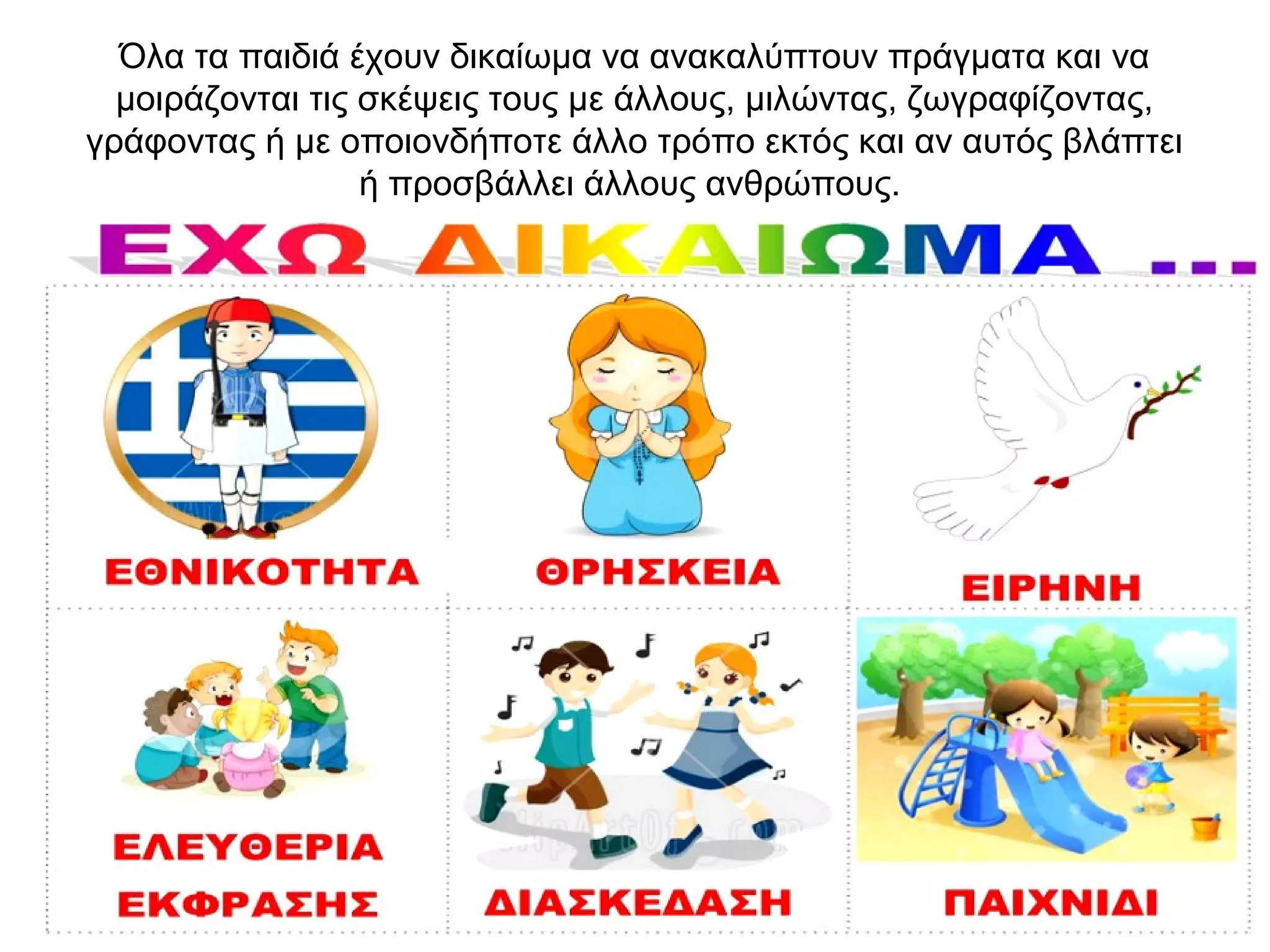 Όλα τα παιδιά έχουν δικαίωμα να ανακαλύπτουν πράγματα και να
μοιράζονται τις σκέψεις τους με άλλους, μιλώντας, ζωγραφίζοντας,
γράφοντας ή με οποιονδήποτε άλλο τρόπο εκτός και αν αυτός βλάπτει
ή προσβάλλει άλλους ανθρώπους.
 