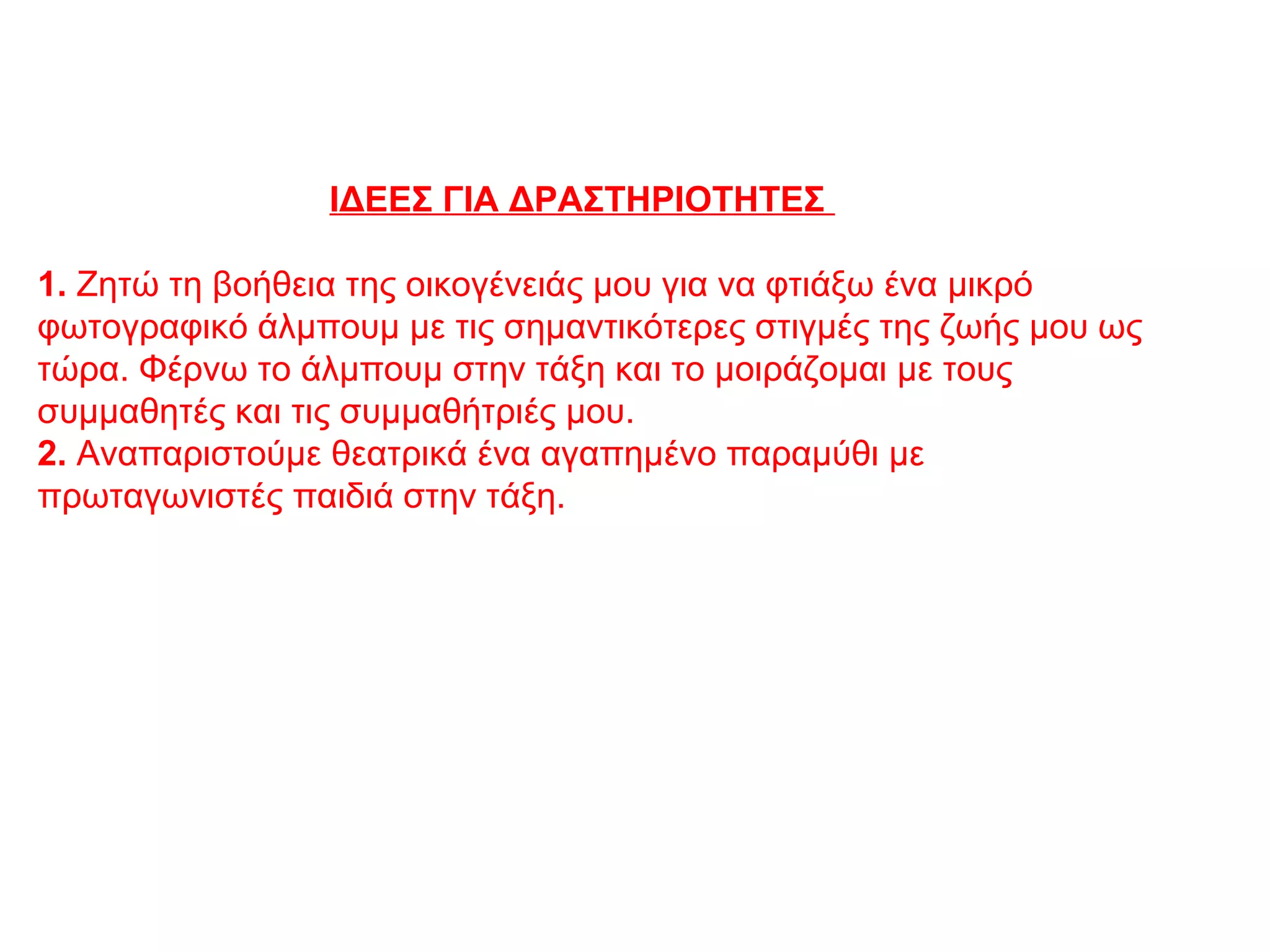 ΙΔΕΕΣ ΓΙΑ ΔΡΑΣΤΗΡΙΟΤΗΤΕΣ
1. Zητώ τη βοήθεια της οικογένειάς μου για να φτιάξω ένα μικρό
φωτογραφικό άλμπουμ με τις σημαντικότερες στιγμές της ζωής μου ως
τώρα. Φέρνω το άλμπουμ στην τάξη και το μοιράζομαι με τους
συμμαθητές και τις συμμαθήτριές μου.
2. Αναπαριστούμε θεατρικά ένα αγαπημένο παραμύθι με
πρωταγωνιστές παιδιά στην τάξη.
 