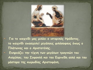 • Για το παιχνίδι μας μιλάει ο ιστορικός Ηρόδοτος,
το παιχνίδι απασχολεί μεγάλους φιλόσοφους όπως ο
Πλάτωνας και ο Αριστοτέλης.
• Επηρεάζει την τέχνη των μεγάλων τραγικών του
Αισχύλου, του Σοφοκλή και του Ευριπίδη αλλά και του
μάστορα της κωμωδίας Αριστοφάνη.
 