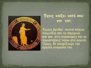 Έχεις παίξει ποτέ σου
γιο γιο;
Έχουν βρεθεί πολλά πήλινα
παιχνίδια σαν το σημερινό
γιο γιο στις ανασκαφές και σε
παραστάσεις πάνω στα αγγεία.
Όμως, δε γνωρίζουμε την
αρχαία ονομασία του.
 