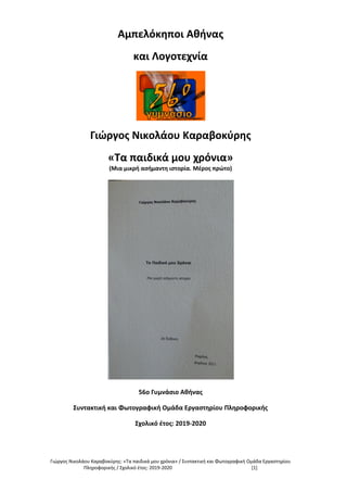 Γιώργος Νικολάου Καραβοκύρης: «Τα παιδικά μου χρόνια» / Συντακτική και Φωτογραφική Ομάδα Εργαστηρίου
Πληροφορικής / Σχολικό έτος: 2019-2020 [1]
Αμπελόκηποι Αθήνας
και Λογοτεχνία
Γιώργος Νικολάου Καραβοκύρης
«Τα παιδικά μου χρόνια»
(Μια μικρή ασήμαντη ιστορία. Μέρος πρώτο)
56ο Γυμνάσιο Αθήνας
Συντακτική και Φωτογραφική Ομάδα Εργαστηρίου Πληροφορικής
Σχολικό έτος: 2019-2020
 