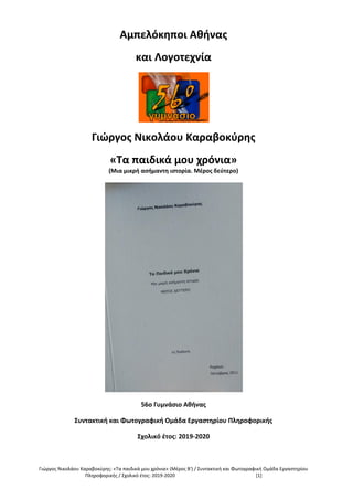 Γιώργος Νικολάου Καραβοκύρης: «Τα παιδικά μου χρόνια» (Μέρος Β') / Συντακτική και Φωτογραφική Ομάδα Εργαστηρίου
Πληροφορικής / Σχολικό έτος: 2019-2020 [1]
Αμπελόκηποι Αθήνας
και Λογοτεχνία
Γιώργος Νικολάου Καραβοκύρης
«Τα παιδικά μου χρόνια»
(Μια μικρή ασήμαντη ιστορία. Μέρος δεύτερο)
56ο Γυμνάσιο Αθήνας
Συντακτική και Φωτογραφική Ομάδα Εργαστηρίου Πληροφορικής
Σχολικό έτος: 2019-2020
 