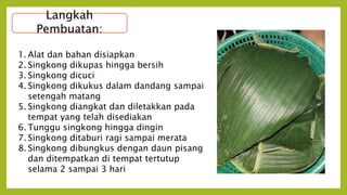 Langkah
Pembuatan:
1. Alat dan bahan disiapkan
2. Singkong dikupas hingga bersih
3. Singkong dicuci
4. Singkong dikukus dalam dandang sampai
setengah matang
5. Singkong diangkat dan diletakkan pada
tempat yang telah disediakan
6. Tunggu singkong hingga dingin
7. Singkong ditaburi ragi sampai merata
8. Singkong dibungkus dengan daun pisang
dan ditempatkan di tempat tertutup
selama 2 sampai 3 hari
 