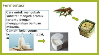 Fermentasi
Cara untuk mengubah
substrat menjadi produk
tertentu dengan
menggunakan bantuan
mikroba.
Contoh: keju, yogurt,
kecap, sosis, cuka, tapai,
acar, dll.
 