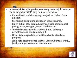 • Ia merujuk kepada perkataan yang menunjukkan atau
menerangkan ‘sifat’ bagi sesuatu perkara.
– Kata adjektif ialah kata yang menjadi inti dalam frasa
adjektif.
– Menerangkan sifat atau keadaan sesuatu nama.
– Boleh diikuti atau didahului dengan kata bantu seperti
paling, amat, sungguh, sekali dan lain-lain.
– Terdiri daripada satu kata adjektif atau beberapa
perkataan yang ada kata adjektif.
– Unsur keterangan lain seperti kata bantu atau kata
penguat.
– Jenis kata adjektif : sifat, warna, ukuran, bentuk, waktu,
jarak, cara, perasaan dan pancaindera.
4
 