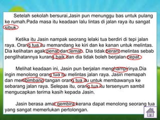 6
Setelah sekolah bersurai,Jasin pun menunggu bas untuk pulang
ke rumah.Pada masa itu keadaan lalu lintas di jalan raya itu sangat
sibuk.
Ketika itu Jasin nampak seorang lelaki tua berdiri di tepi jalan
raya. Orang tua itu memandang ke kiri dan ke kanan untuk melintas.
Dia kelihatan agak penat dan lemah. Dia tidak berani melintas sebab
penglihatannya kurang baik dan dia tidak boleh berjalan cepat.
Melihat keadaan ini, Jasin pun berjalan menghampirinya.Dia
ingin menolong orang tua itu melintas jalan raya. Jasin memapah
dan membimbang tangan orang tua itu untuk membawanya ke
sebarang jalan raya. Selepas itu, orang tua itu tersenyum sambil
mengucapkan terima kasih kepada Jasin.
Jasin berasa amat gembira kerana dapat menolong seorang tua
yang sangat memerlukan pertolongan.
 