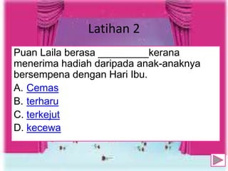 Latihan 2
Puan Laila berasa _________kerana
menerima hadiah daripada anak-anaknya
bersempena dengan Hari Ibu.
A. Cemas
B. terharu
C. terkejut
D. kecewa
9
 