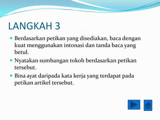 LANGKAH 3
? Berdasarkan petikan yang disediakan, baca dengan
  kuat menggunakan intonasi dan tanda baca yang
  betul.
? Nyatakan sumbangan tokoh berdasarkan petikan
  tersebut.
? Bina ayat daripada kata kerja yang terdapat pada
  petikan artikel tersebut.
 