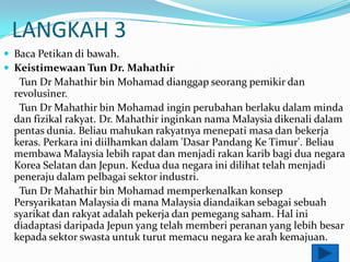 LANGKAH 3
? Baca Petikan di bawah.
? Keistimewaan Tun Dr. Mahathir
  Tun Dr Mahathir bin Mohamad dianggap seorang pemikir dan
 revolusiner.
  Tun Dr Mahathir bin Mohamad ingin perubahan berlaku dalam minda
 dan fizikal rakyat. Dr. Mahathir inginkan nama Malaysia dikenali dalam
 pentas dunia. Beliau mahukan rakyatnya menepati masa dan bekerja
 keras. Perkara ini diilhamkan dalam 'Dasar Pandang Ke Timur'. Beliau
 membawa Malaysia lebih rapat dan menjadi rakan karib bagi dua negara
 Korea Selatan dan Jepun. Kedua dua negara ini dilihat telah menjadi
 peneraju dalam pelbagai sektor industri.
  Tun Dr Mahathir bin Mohamad memperkenalkan konsep
 Persyarikatan Malaysia di mana Malaysia diandaikan sebagai sebuah
 syarikat dan rakyat adalah pekerja dan pemegang saham. Hal ini
 diadaptasi daripada Jepun yang telah memberi peranan yang lebih besar
 kepada sektor swasta untuk turut memacu negara ke arah kemajuan.
 