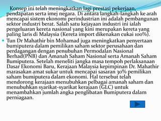 Konsep ini telah meningkatkan lagi prestasi pekerjaan,
  pendapatan serta imej negara. Di antara langkah-langkah ke arah
  mencapai sistem ekonomi perindustrian ini adalah pembangunan
  sektor industri berat. Salah satu kejayaan industri ini ialah
  pengeluaran kereta nasional yang kini merupakan kereta yang
  paling laris di Malaysia (Kereta import dikenakan cukai 100%).
? Tun Dr Mahathir bin Mohamad juga meningkatkan penyertaan
  bumiputera dalam pemilikan saham sektor perusahaan dan
  perdagangan dengan penubuhan Permodalan Nasional
  Berhad(PNB) dan Amanah Saham Nasional serta Amanah Saham
  Bumiputera. Setelah meneliti jangka masa tempoh perlaksanaan
  Dasar Ekonomi Baru, Kerajaan Malaysia kepimpinan Dr. Mahathir
  marasakan amat sukar untuk mencapai sasaran 30% pemilikan
  saham bumiputera dalam ekonomi. Hal tersebut telah
  mendorong kerajaan menubuhkan pelbagai amanah saham dan
  menubuhkan syarikat-syarikat kerajaan (GLC) untuk
  menambahkan jumlah angka penglibatan Bumiputera dalam
  perniagaan.
 