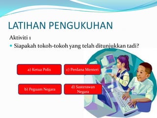LATIHAN PENGUKUHAN
Aktiviti 1
? Siapakah tokoh-tokoh yang telah ditunjukkan tadi?



       a) Ketua Polis   c) Perdana Menteri



                          d) Sasterawan
     b) Peguam Negara
                              Negara
 
