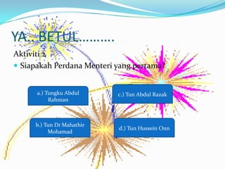 YA.. BETUL.
Aktiviti 2
? Siapakah Perdana Menteri yang pertama?


      a.) Tungku Abdul     c.) Tun Abdul Razak
           Rahman



     b.) Tun Dr Mahathir
                           d.) Tun Hussein Onn
          Mohamad
 