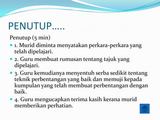 PENUTUP..
Penutup (5 min)
? 1. Murid diminta menyatakan perkara-perkara yang
  telah dipelajari.
? 2. Guru membuat rumusan tentang tajuk yang
  dipelajari.
? 3. Guru kemudianya menyentuh serba sedikit tentang
  teknik perbentangan yang baik dan memuji kepada
  kumpulan yang telah membuat perbentangan dengan
  baik.
? 4. Guru mengucapkan terima kasih kerana murid
  memberikan perhatian.
 