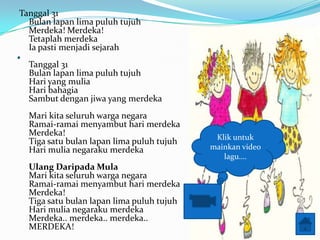 Tanggal 31
  Bulan lapan lima puluh tujuh
  Merdeka! Merdeka!
  Tetaplah merdeka
. Ia pasti menjadi sejarah
    Tanggal 31
    Bulan lapan lima puluh tujuh
    Hari yang mulia
    Hari bahagia
    Sambut dengan jiwa yang merdeka
    Mari kita seluruh warga negara
    Ramai-ramai menyambut hari merdeka
    Merdeka!                                  Klik untuk
    Tiga satu bulan lapan lima puluh tujuh
    Hari mulia negaraku merdeka              mainkan video
                                                lagu.
    Ulang Daripada Mula
    Mari kita seluruh warga negara
    Ramai-ramai menyambut hari merdeka
    Merdeka!
    Tiga satu bulan lapan lima puluh tujuh
    Hari mulia negaraku merdeka
    Merdeka.. merdeka.. merdeka..
    MERDEKA!
 