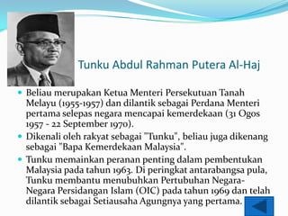 Tunku Abdul Rahman Putera Al-Haj

? Beliau merupakan Ketua Menteri Persekutuan Tanah
  Melayu (1955-1957) dan dilantik sebagai Perdana Menteri
  pertama selepas negara mencapai kemerdekaan (31 Ogos
  1957 - 22 September 1970).
? Dikenali oleh rakyat sebagai "Tunku", beliau juga dikenang
  sebagai "Bapa Kemerdekaan Malaysia".
? Tunku memainkan peranan penting dalam pembentukan
  Malaysia pada tahun 1963. Di peringkat antarabangsa pula,
  Tunku membantu menubuhkan Pertubuhan Negara-
  Negara Persidangan Islam (OIC) pada tahun 1969 dan telah
  dilantik sebagai Setiausaha Agungnya yang pertama.
 
