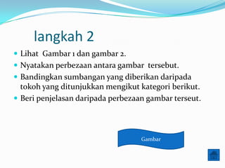 langkah 2
? Lihat Gambar 1 dan gambar 2.
? Nyatakan perbezaan antara gambar tersebut.
? Bandingkan sumbangan yang diberikan daripada
  tokoh yang ditunjukkan mengikut kategori berikut.
? Beri penjelasan daripada perbezaan gambar terseut.




                                   Gambar
 