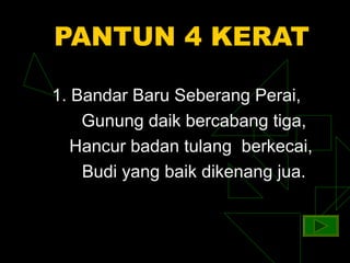 PANTUN 4 KERAT

1. Bandar Baru Seberang Perai,
    Gunung daik bercabang tiga,
   Hancur badan tulang berkecai,
    Budi yang baik dikenang jua.
 