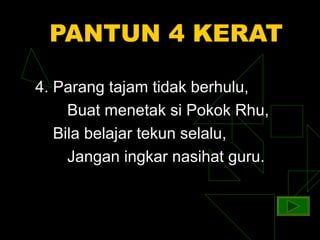 PANTUN 4 KERAT

4. Parang tajam tidak berhulu,
     Buat menetak si Pokok Rhu,
   Bila belajar tekun selalu,
     Jangan ingkar nasihat guru.
 
