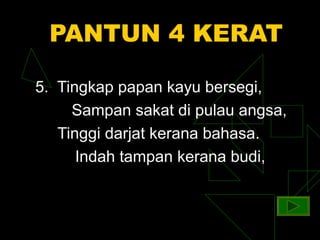PANTUN 4 KERAT

5. Tingkap papan kayu bersegi,
     Sampan sakat di pulau angsa,
   Tinggi darjat kerana bahasa.
      Indah tampan kerana budi,
 