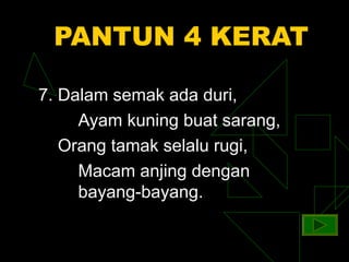 PANTUN 4 KERAT

7. Dalam semak ada duri,
     Ayam kuning buat sarang,
   Orang tamak selalu rugi,
     Macam anjing dengan
     bayang-bayang.
 