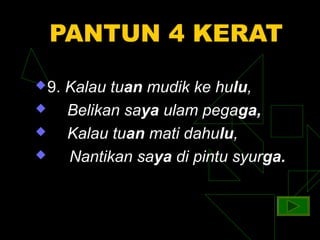 PANTUN 4 KERAT
 9.   Kalau tuan mudik ke hulu,
      Belikan saya ulam pegaga,
      Kalau tuan mati dahulu,
      Nantikan saya di pintu syurga.
 