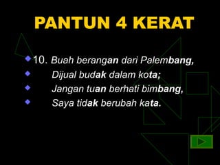 PANTUN 4 KERAT
 10.   Buah berangan dari Palembang,
       Dijual budak dalam kota;
       Jangan tuan berhati bimbang,
       Saya tidak berubah kata.
 