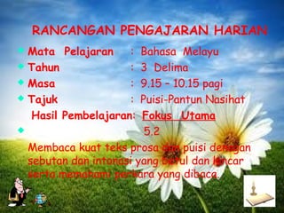 RANCANGAN PENGAJARAN HARIAN
 Mata Pelajaran    :   Bahasa Melayu
 Tahun             :   3 Delima
 Masa              :   9.15 – 10.15 pagi
 Tajuk             :   Puisi-Pantun Nasihat
  Hasil Pembelajaran:   Fokus Utama
                        5.2
  Membaca kuat teks prosa dan puisi denagan
  sebutan dan intonasi yang betul dan lancar
  serta memahami perkara yang dibaca.
 