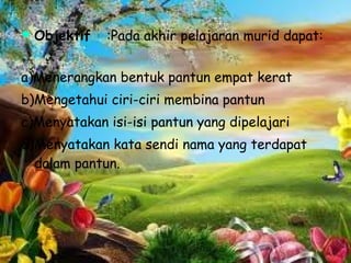    Objektif   :Pada akhir pelajaran murid dapat:


a)Menerangkan bentuk pantun empat kerat
b)Mengetahui ciri-ciri membina pantun
c)Menyatakan isi-isi pantun yang dipelajari
d)Menyatakan kata sendi nama yang terdapat
  dalam pantun.
 