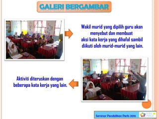 Wakil murid yang dipilih guru akan
menyebut dan membuat
aksi kata kerja yang dihafal sambil
diikuti oleh murid-murid yang lain.
Aktiviti diteruskan dengan
beberapa kata kerja yang lain.
Seminar Pendidikan Perlis 2016
 