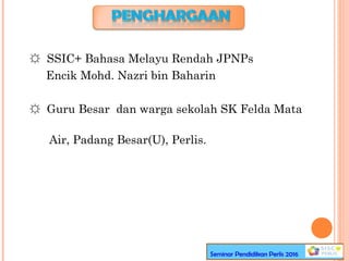 Seminar Pendidikan Perlis 2016
☼ SSIC+ Bahasa Melayu Rendah JPNPs
Encik Mohd. Nazri bin Baharin
☼ Guru Besar dan warga sekolah SK Felda Mata
Air, Padang Besar(U), Perlis.
 
