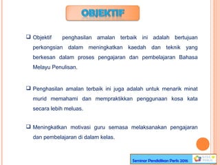  Objektif penghasilan amalan terbaik ini adalah bertujuan
perkongsian dalam meningkatkan kaedah dan teknik yang
berkesan dalam proses pengajaran dan pembelajaran Bahasa
Melayu Penulisan.
 Penghasilan amalan terbaik ini juga adalah untuk menarik minat
murid memahami dan mempraktikkan penggunaan kosa kata
secara lebih meluas.
 Meningkatkan motivasi guru semasa melaksanakan pengajaran
dan pembelajaran di dalam kelas.
Seminar Pendidikan Perlis 2016
 