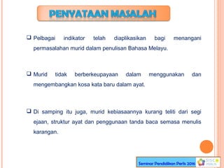  Pelbagai indikator telah diaplikasikan bagi menangani
permasalahan murid dalam penulisan Bahasa Melayu.
 Murid tidak berberkeupayaan dalam menggunakan dan
mengembangkan kosa kata baru dalam ayat.
 Di samping itu juga, murid kebiasaannya kurang teliti dari segi
ejaan, struktur ayat dan penggunaan tanda baca semasa menulis
karangan.
Seminar Pendidikan Perlis 2016
 