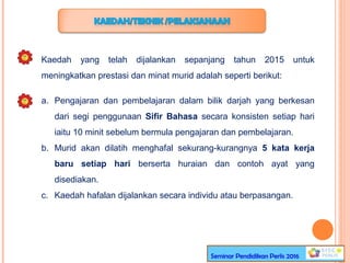 Kaedah yang telah dijalankan sepanjang tahun 2015 untuk
meningkatkan prestasi dan minat murid adalah seperti berikut:
a. Pengajaran dan pembelajaran dalam bilik darjah yang berkesan
dari segi penggunaan Sifir Bahasa secara konsisten setiap hari
iaitu 10 minit sebelum bermula pengajaran dan pembelajaran.
b. Murid akan dilatih menghafal sekurang-kurangnya 5 kata kerja
baru setiap hari berserta huraian dan contoh ayat yang
disediakan.
c. Kaedah hafalan dijalankan secara individu atau berpasangan.
Seminar Pendidikan Perlis 2016
 