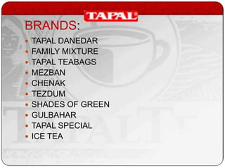 BRANDS:
 TAPAL DANEDAR
 FAMILY MIXTURE

 TAPAL TEABAGS
 MEZBAN
 CHENAK
 TEZDUM
 SHADES OF GREEN
 GULBAHAR
 TAPAL SPECIAL

 ICE TEA

 
