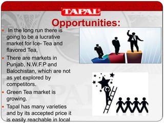 Opportunities:

 In the long run there is

going to be a lucrative
market for Ice- Tea and
flavored Tea,
 There are markets in
Punjab, N.W.F.P and
Balochistan, which are not
as yet explored by
competitors.
 Green Tea market is
growing.
 Tapal has many varieties
and by its accepted price it
is easily reachable in local

 