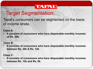 Target Segmentation:
Tapal’s consumers can be segmented on the basis
of income strata.
Class A:
• It consists of consumers who have disposable monthly incomes
of Rs. 20k.
Class B:
• It consists of consumers who have disposable monthly incomes
between Rs. 20k & Rs. 12k

Class C:
• It consists of consumers who have disposable monthly incomes
between Rs. 12k and Rs. 8k

 