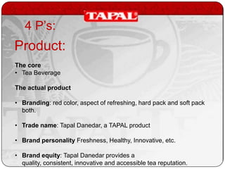 4 P’s:

Product:
The core
• Tea Beverage
The actual product
• Branding: red color, aspect of refreshing, hard pack and soft pack
both.
• Trade name: Tapal Danedar, a TAPAL product
• Brand personality Freshness, Healthy, Innovative, etc.
• Brand equity: Tapal Danedar provides a
quality, consistent, innovative and accessible tea reputation.

 