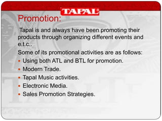 Promotion:
Tapal is and always have been promoting their
products through organizing different events and
e.t.c..
Some of its promotional activities are as follows:
 Using both ATL and BTL for promotion.
 Modern Trade.
 Tapal Music activities.
 Electronic Media.
 Sales Promotion Strategies.

 