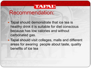 Recommendation:
 Tapal should demonstrate that ice tea is

healthy drink it is suitable for diet conscious
because has low calories and without
carbonated gas.
 Tapal should visit colleges, malls and different
areas for awaring people about taste, quality
benefits of ice tea

 