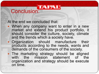 Conclusion:
At the end we concluded that:
 When any company want to enter in a new
market and extend his product portfolio, it
should consider the culture, society, climate
and the trends which a society have.
 Organization
should manufacture their
products according to the needs, wants and
demands of the consumers of the society.
 The marketing strategy should be aligned
with the mission statement of the
organization and strategy should be execute
on time.

 