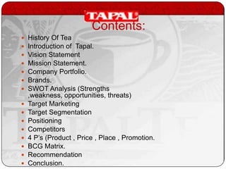 Contents:
















History Of Tea
Introduction of Tapal.
Vision Statement
Mission Statement.
Company Portfolio.
Brands.
SWOT Analysis (Strengths
,weakness, opportunities, threats)
Target Marketing
Target Segmentation
Positioning
Competitors
4 P’s (Product , Price , Place , Promotion.
BCG Matrix.
Recommendation
Conclusion.

 