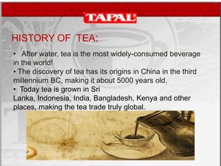 HISTORY OF TEA:
• After water, tea is the most widely-consumed beverage
in the world!
• The discovery of tea has its origins in China in the third
millennium BC, making it about 5000 years old.
• Today tea is grown in Sri
Lanka, Indonesia, India, Bangladesh, Kenya and other
places, making the tea trade truly global.

 
