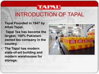 INTRODUCTION OF TAPAL
• Tapal Founded in 1947 by

Aftab Tapal.
• Tapal Tea has become the
largest, 100% Pakistani
owned tea company in the
country.
• The Tapal has modern
state-of-art building and
modern warehouses for
storage.

 