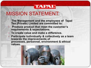 MISSION STATEMENT:
The Management and the employees of Tapal
Tea (Private) Limited are committed to:
• Produce product that meet the customer’s
requirements & expectations.
• To create value and make a difference.
• Participate individually & collectively as a team
towards the improvements of
processes, personnel, environment & ethical
values.

 