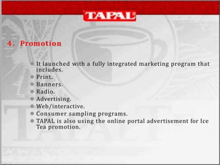 4. Promotion
⚫ It launched with a fully integrated marketing program that
includes.
⚫ Print.
⚫ Banners.
⚫ Radio.
⚫ Advertising.
⚫ Web/interactive.
⚫ Consumer sampling programs.
⚫ TAPAL is also using the online portal advertisement for Ice
Tea promotion.
 