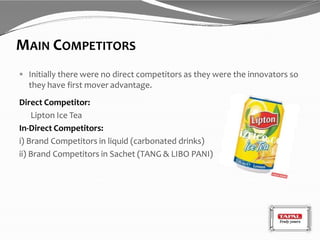 MAIN COMPETITORS
 Initially there were no direct competitors as they were the innovators so
they have first mover advantage.
Direct Competitor:
Lipton Ice Tea
In-Direct Competitors:
i) Brand Competitors in liquid (carbonated drinks)
ii) Brand Competitors in Sachet (TANG & LIBO PANI)
 